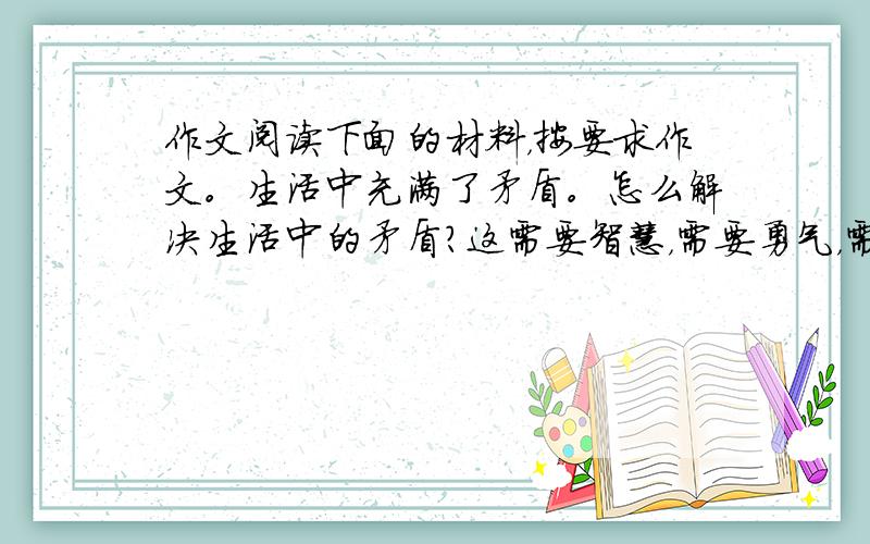 作文阅读下面的材料，按要求作文。生活中充满了矛盾。怎么解决生活中的矛盾？这需要智慧，需要勇气，需要行动。矛盾解决了，或许