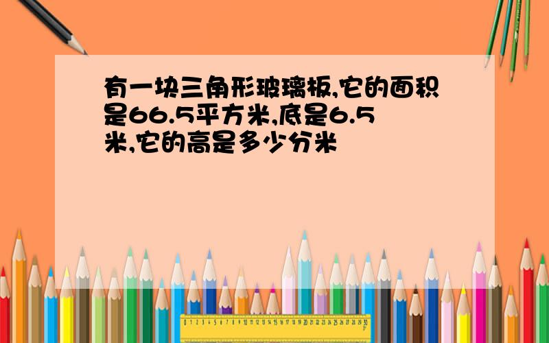 有一块三角形玻璃板,它的面积是66.5平方米,底是6.5米,它的高是多少分米