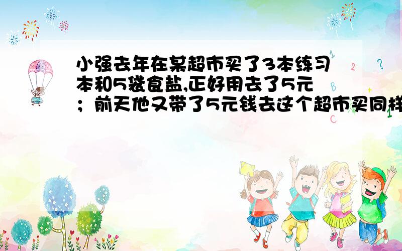 小强去年在某超市买了3本练习本和5袋食盐,正好用去了5元；前天他又带了5元钱去这个超市买同样的练习本和