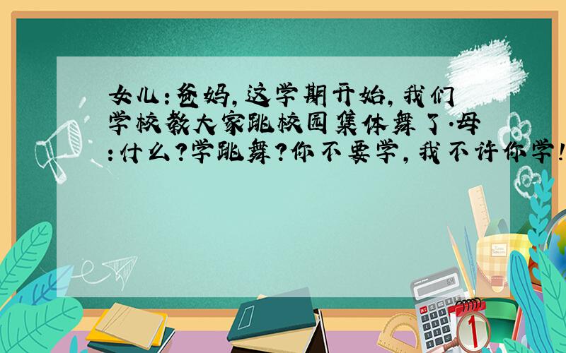 女儿:爸妈,这学期开始,我们学校教大家跳校园集体舞了.母:什么?学跳舞?你不要学,我不许你学!女：为什么