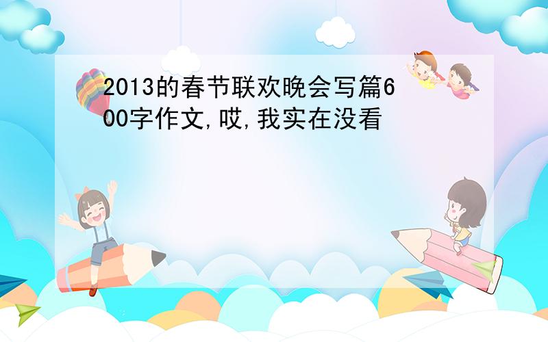 2013的春节联欢晚会写篇600字作文,哎,我实在没看