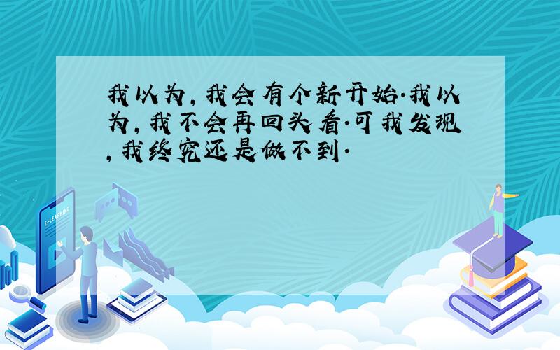 我以为,我会有个新开始.我以为,我不会再回头看.可我发现,我终究还是做不到.