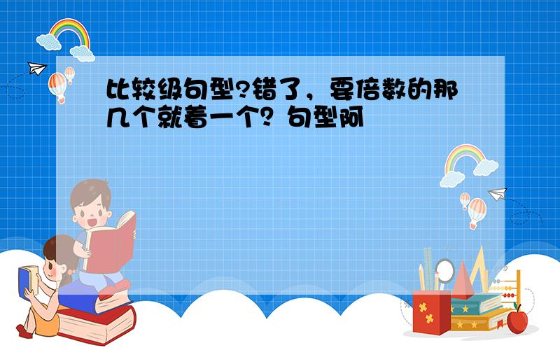 比较级句型?错了，要倍数的那几个就着一个？句型阿