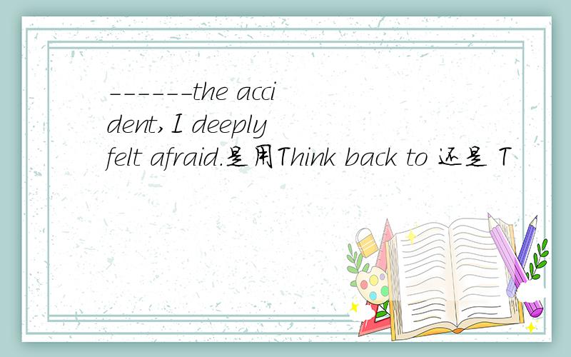 ------the accident,I deeply felt afraid.是用Think back to 还是 T