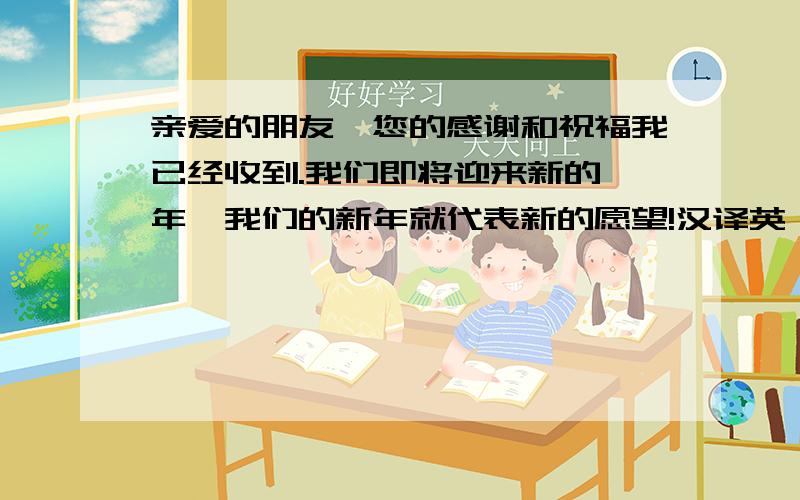 亲爱的朋友,您的感谢和祝福我已经收到.我们即将迎来新的一年,我们的新年就代表新的愿望!汉译英