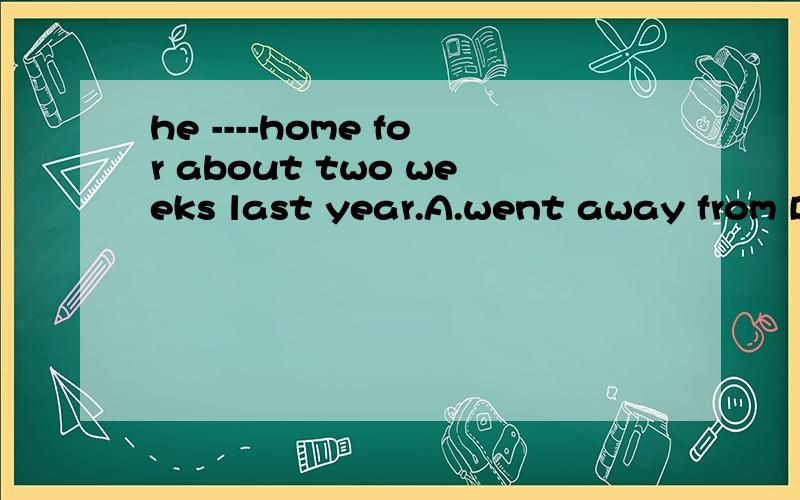 he ----home for about two weeks last year.A.went away from B