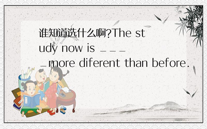 谁知道选什么啊?The study now is ____more diferent than before.