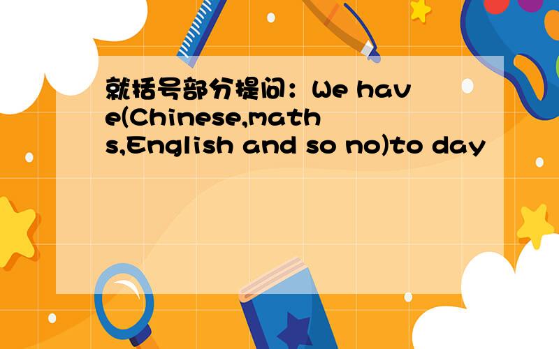 就括号部分提问：We have(Chinese,maths,English and so no)to day