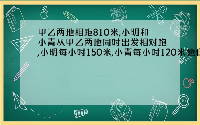 甲乙两地相距810米,小明和小青从甲乙两地同时出发相对跑,小明每小时150米,小青每小时120米他们几分钟相