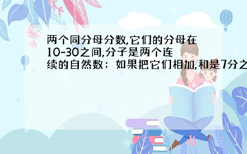 两个同分母分数,它们的分母在10-30之间,分子是两个连续的自然数；如果把它们相加,和是7分之3.这两个分