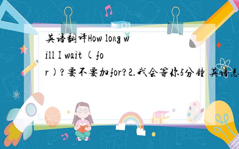 英语翻译How long will I wait (for)?要不要加for?2.我会等你5分钟 英语怎么说?