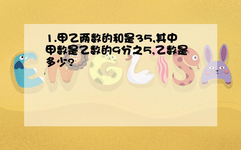 1.甲乙两数的和是35,其中甲数是乙数的9分之5,乙数是多少?