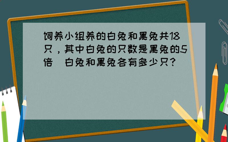 饲养小组养的白兔和黑兔共18只，其中白兔的只数是黑兔的5倍．白兔和黑兔各有多少只？