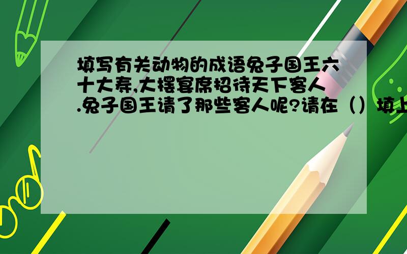 填写有关动物的成语兔子国王六十大寿,大摆宴席招待天下客人.兔子国王请了那些客人呢?请在（）填上动物名称 （）歌（）舞（）