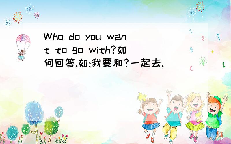 Who do you want to go with?如何回答.如:我要和?一起去.