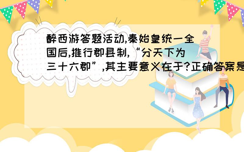 醉西游答题活动,秦始皇统一全国后,推行郡县制,“分天下为三十六郡”,其主要意义在于?正确答案是什么?