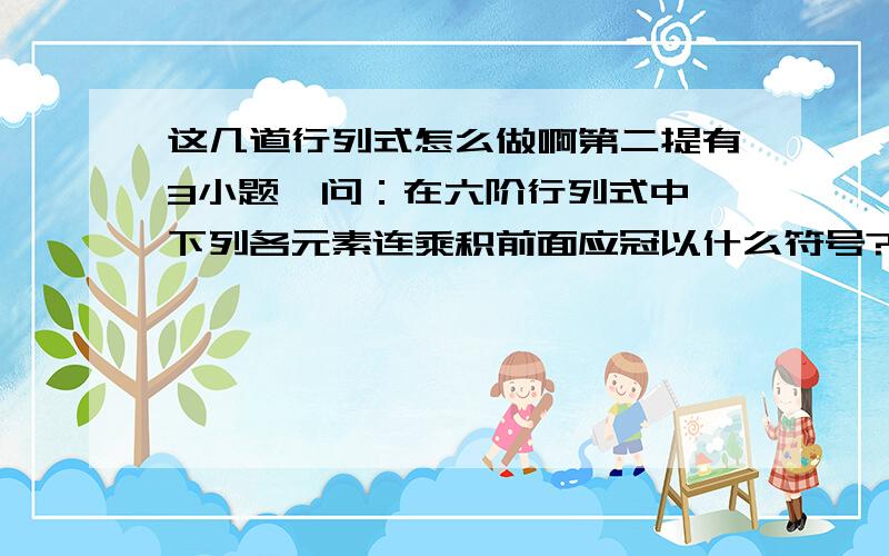 这几道行列式怎么做啊第二提有3小题,问：在六阶行列式中,下列各元素连乘积前面应冠以什么符号?我要的是过程,因为我刚刚在学