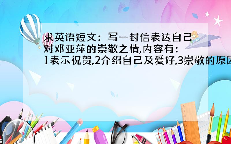 求英语短文：写一封信表达自己对邓亚萍的崇敬之情,内容有：1表示祝贺,2介绍自己及爱好,3崇敬的原因,