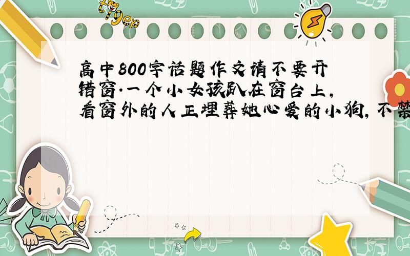 高中800字话题作文请不要开错窗.一个小女孩趴在窗台上,看窗外的人正埋葬她心爱的小狗,不禁泪流满面,悲恸不已.她的外祖父