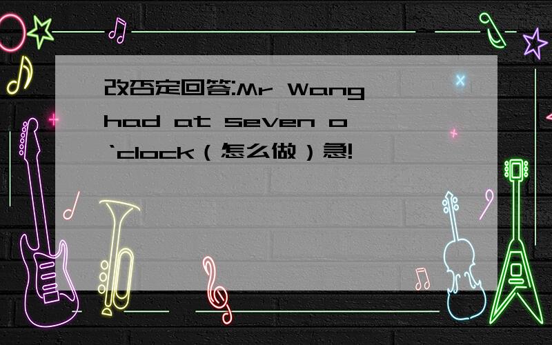 改否定回答:Mr Wang had at seven o‘clock（怎么做）急!