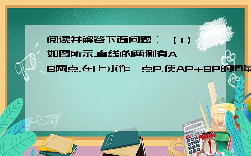 阅读并解答下面问题： （1）如图所示，直线l的两侧有A、B两点，在l上求作一点P，使AP+BP的值最小。（要求尺规作图，