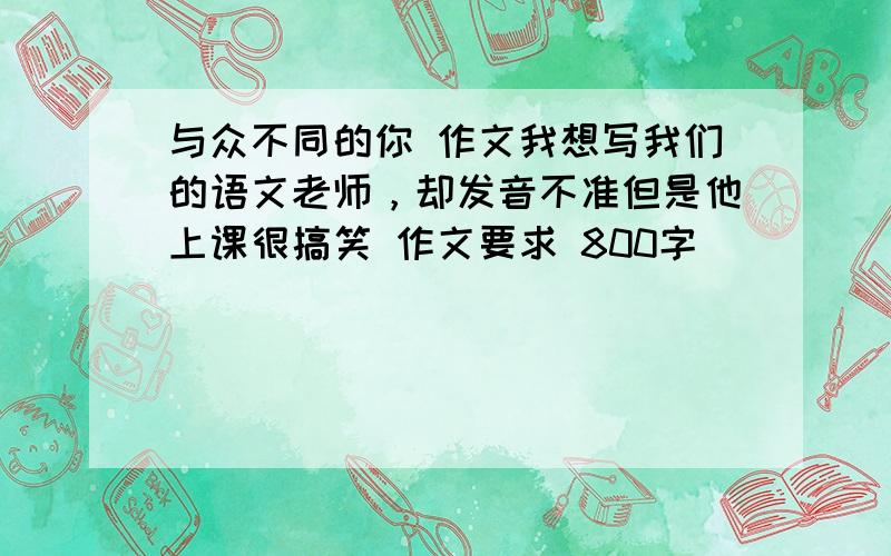 与众不同的你 作文我想写我们的语文老师，却发音不准但是他上课很搞笑 作文要求 800字