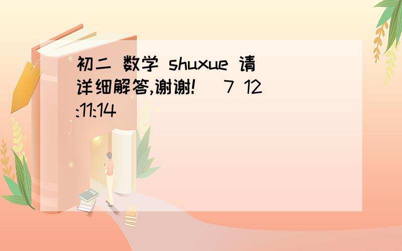 初二 数学 shuxue 请详细解答,谢谢! (7 12:11:14)