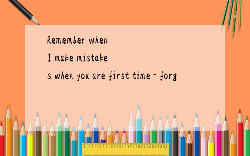 Remember when I make mistakes when you are first time - forg