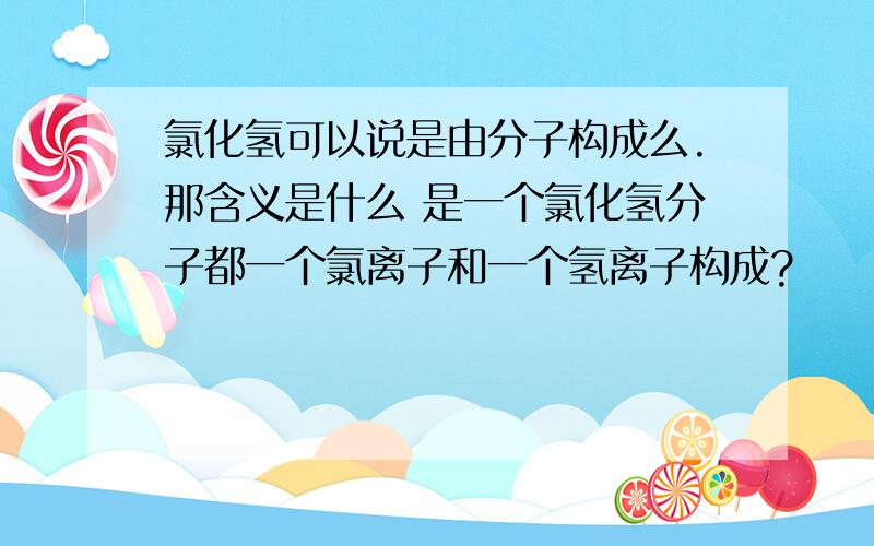 氯化氢可以说是由分子构成么.那含义是什么 是一个氯化氢分子都一个氯离子和一个氢离子构成?