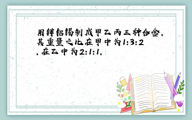 用锌铝锡制成甲乙丙三种合金,其重量之比在甲中为1:3:2,在乙中为2:1:1,