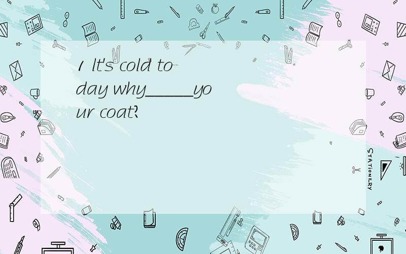 1 lt's cold today why_____your coat?