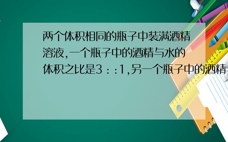 两个体积相同的瓶子中装满酒精溶液,一个瓶子中的酒精与水的体积之比是3：:1,另一个瓶子中的酒精与水