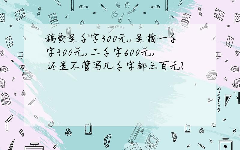 稿费是千字300元,是指一千字300元,二千字600元,.还是不管写几千字都三百元?