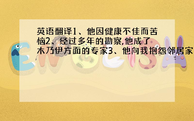 英语翻译1、他因健康不佳而苦恼2、经过多年的勘察,他成了木乃伊方面的专家3、他向我抱怨邻居家的两条狗每天都打架注：能翻译