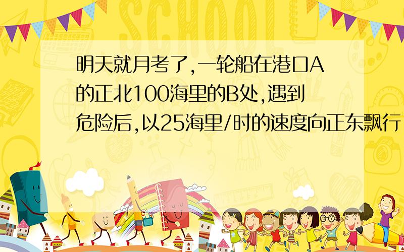 明天就月考了,一轮船在港口A的正北100海里的B处,遇到危险后,以25海里/时的速度向正东飘行,接到求救信号后,一军舰立