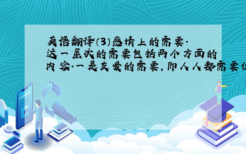 英语翻译（3）感情上的需要.这一层次的需要包括两个方面的内容.一是友爱的需要,即人人都需要伙伴之间、同事之间的关系融洽或