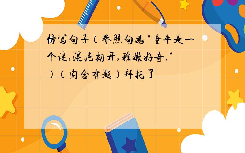 仿写句子（参照句为“童年是一个谜,混沌初开,稚嫩好奇.”）（内含有题）拜托了