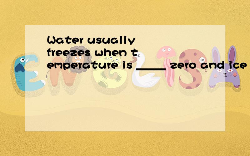 Water usually freezes when temperature is _____ zero and ice