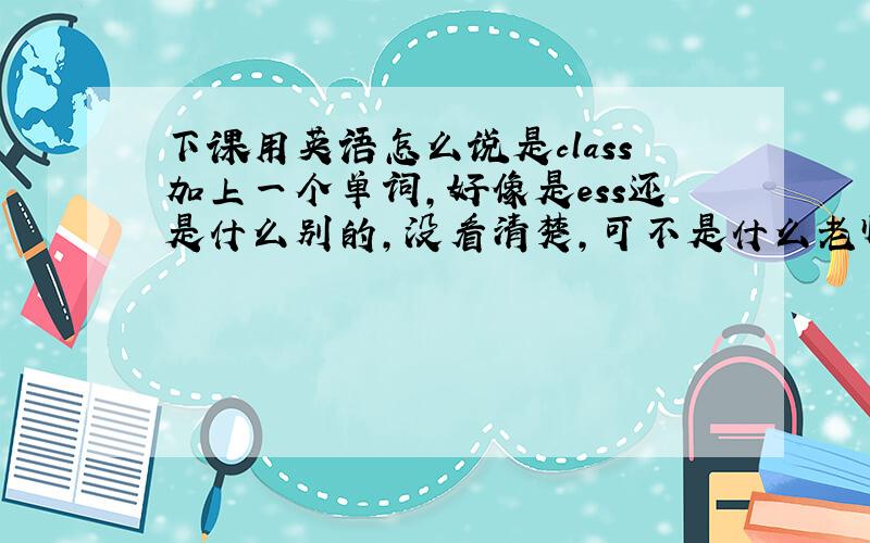 下课用英语怎么说是class加上一个单词,好像是ess还是什么别的,没看清楚,可不是什么老师说的class is ove