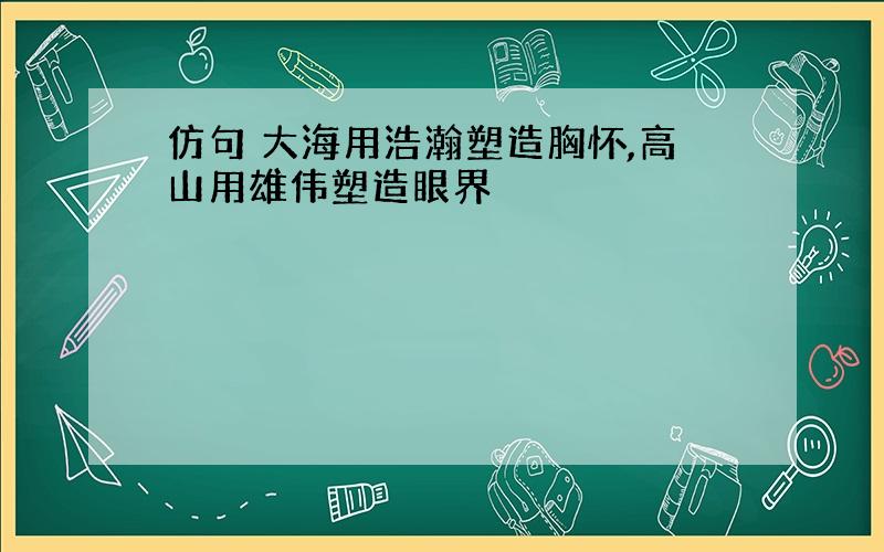 仿句 大海用浩瀚塑造胸怀,高山用雄伟塑造眼界