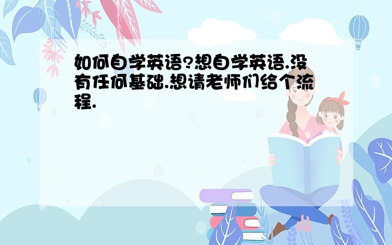 如何自学英语?想自学英语.没有任何基础.想请老师们给个流程.