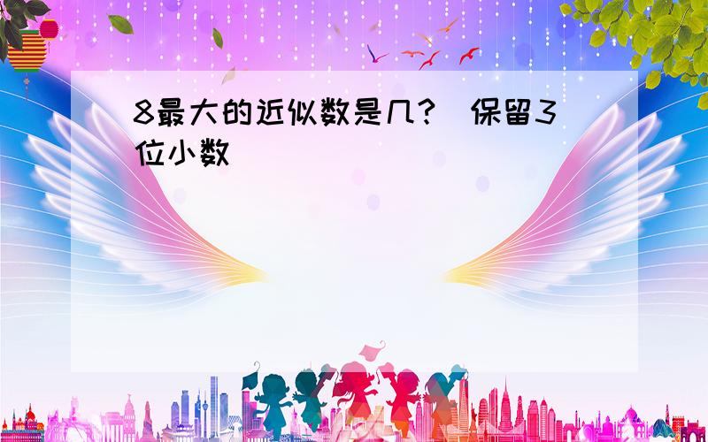 8最大的近似数是几?（保留3位小数）