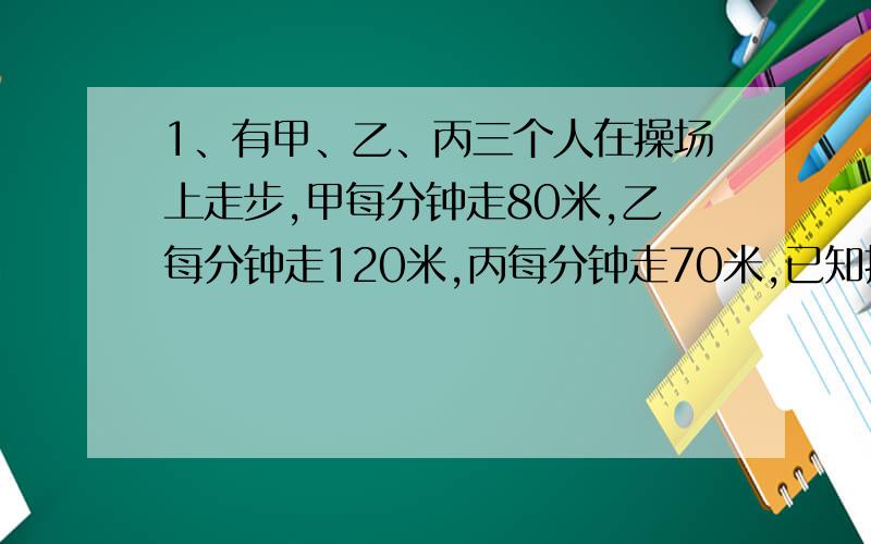 1、有甲、乙、丙三个人在操场上走步,甲每分钟走80米,乙每分钟走120米,丙每分钟走70米,已知操场周长为400米,如果