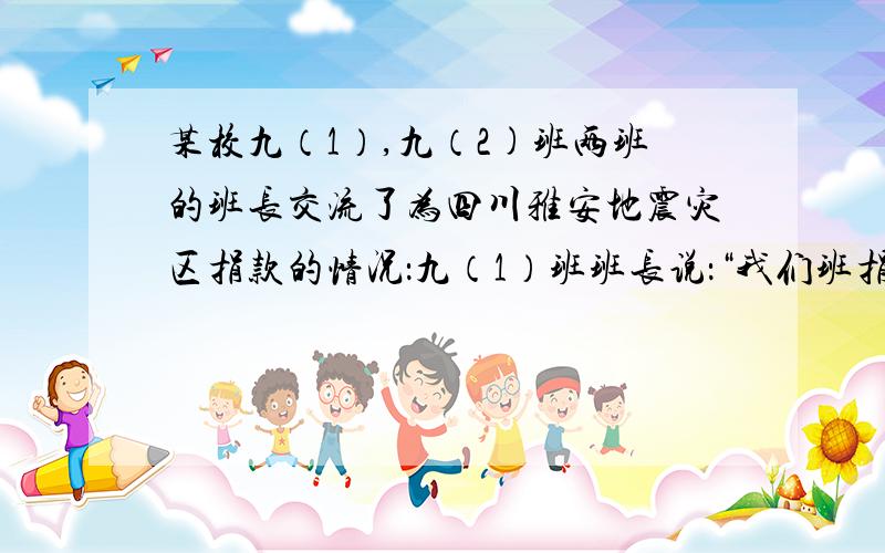 某校九（1）,九（2)班两班的班长交流了为四川雅安地震灾区捐款的情况：九（1）班班长说：“我们班捐款总数为1200元,我