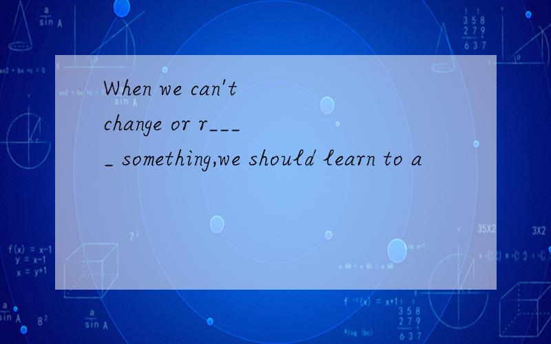 When we can't change or r____ something,we should learn to a