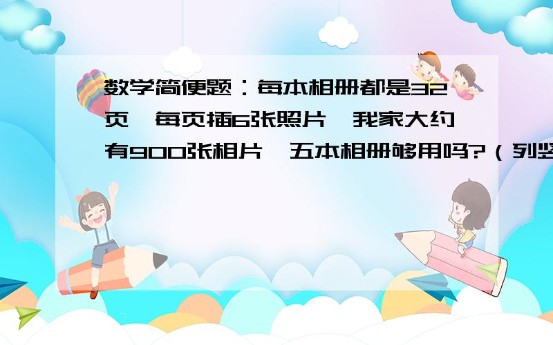 数学简便题：每本相册都是32页,每页插6张照片,我家大约有900张相片,五本相册够用吗?（列竖式,简便）