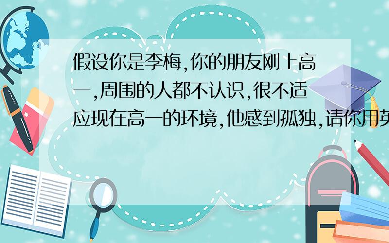 假设你是李梅,你的朋友刚上高一,周围的人都不认识,很不适应现在高一的环境,他感到孤独,请你用英语写信告诉他你的建议……