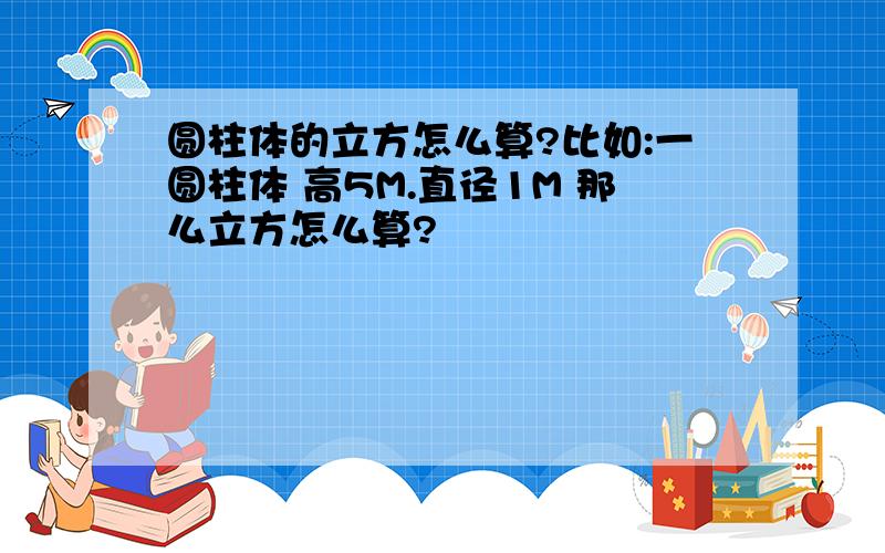 圆柱体的立方怎么算?比如:一圆柱体 高5M.直径1M 那么立方怎么算?