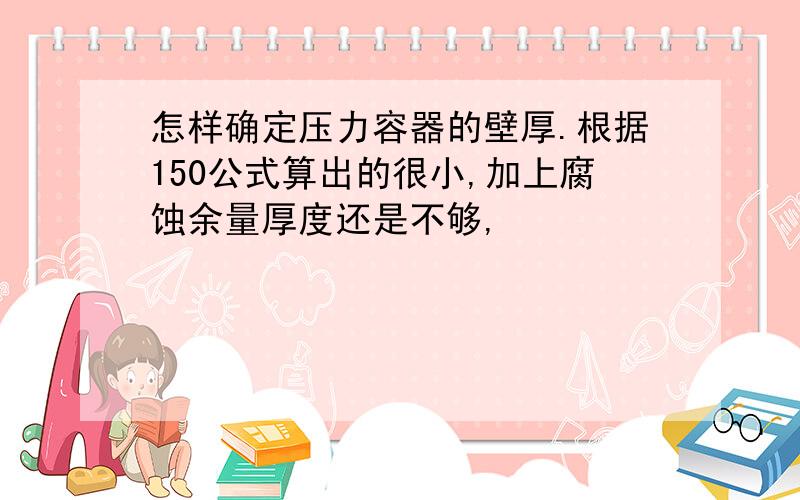 怎样确定压力容器的壁厚.根据150公式算出的很小,加上腐蚀余量厚度还是不够,