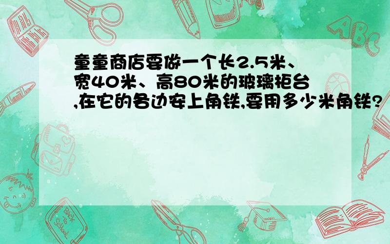 童童商店要做一个长2.5米、宽40米、高80米的玻璃柜台,在它的各边安上角铁,要用多少米角铁?